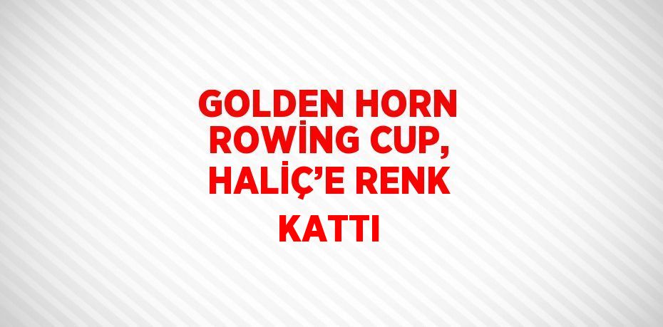 GOLDEN HORN ROWİNG CUP, HALİÇ’E RENK KATTI