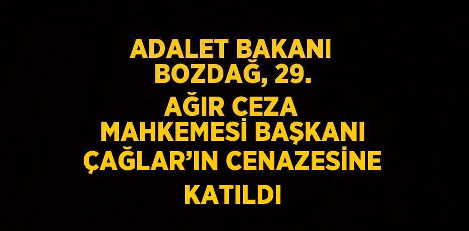 ADALET BAKANI BOZDAĞ, 29. AĞIR CEZA MAHKEMESİ BAŞKANI ÇAĞLAR’IN CENAZESİNE KATILDI