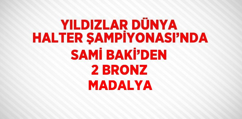 YILDIZLAR DÜNYA HALTER ŞAMPİYONASI’NDA SAMİ BAKİ’DEN 2 BRONZ MADALYA