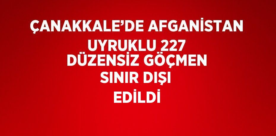 ÇANAKKALE’DE AFGANİSTAN UYRUKLU 227 DÜZENSİZ GÖÇMEN SINIR DIŞI EDİLDİ