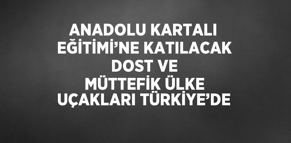 ANADOLU KARTALI EĞİTİMİ’NE KATILACAK DOST VE MÜTTEFİK ÜLKE UÇAKLARI TÜRKİYE’DE