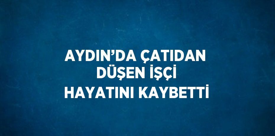 AYDIN’DA ÇATIDAN DÜŞEN İŞÇİ HAYATINI KAYBETTİ