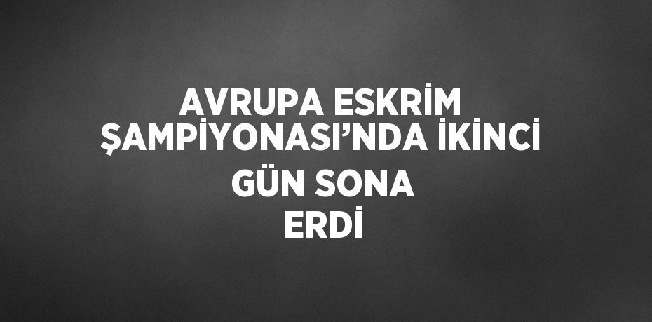AVRUPA ESKRİM ŞAMPİYONASI’NDA İKİNCİ GÜN SONA ERDİ