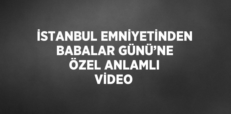 İSTANBUL EMNİYETİNDEN BABALAR GÜNÜ’NE ÖZEL ANLAMLI VİDEO