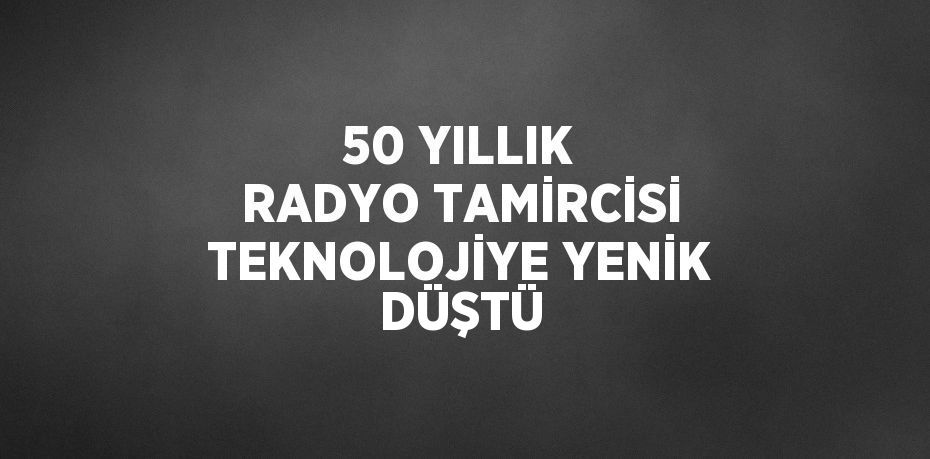 50 YILLIK RADYO TAMİRCİSİ TEKNOLOJİYE YENİK DÜŞTÜ