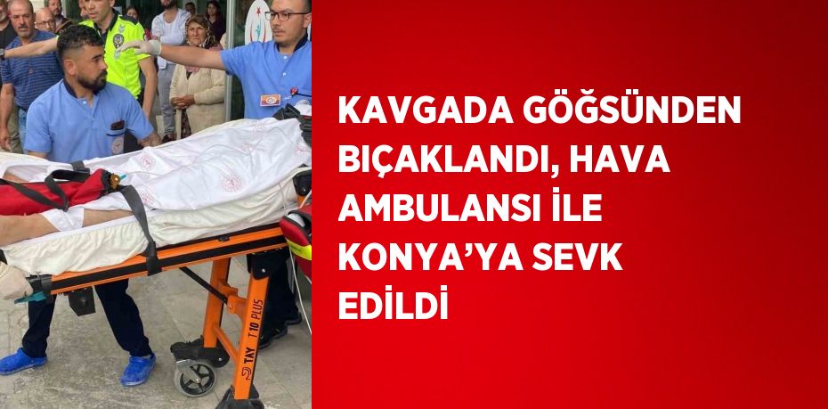 KAVGADA GÖĞSÜNDEN BIÇAKLANDI, HAVA AMBULANSI İLE KONYA’YA SEVK EDİLDİ