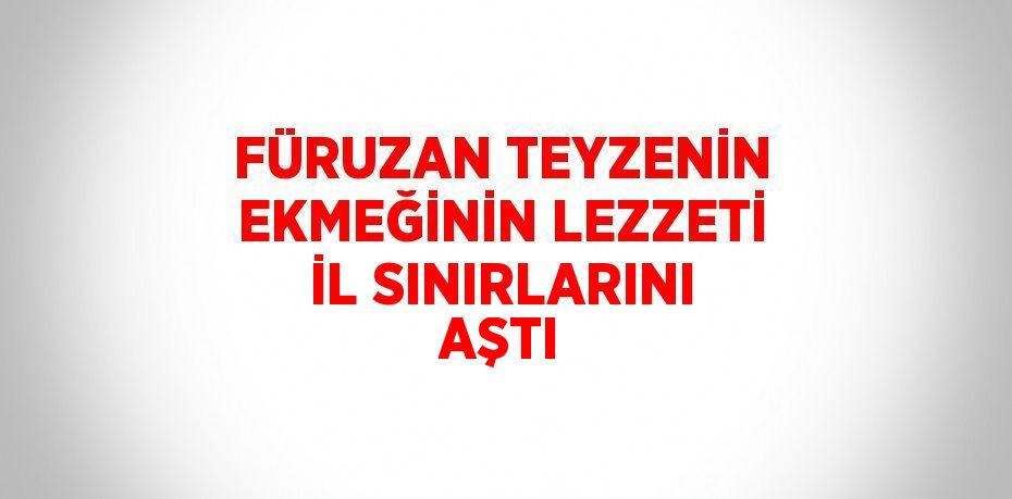 FÜRUZAN TEYZENİN EKMEĞİNİN LEZZETİ İL SINIRLARINI AŞTI