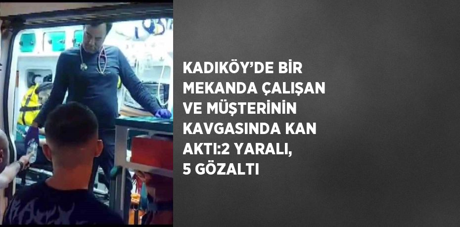 KADIKÖY’DE BİR MEKANDA ÇALIŞAN VE MÜŞTERİNİN KAVGASINDA KAN AKTI:2 YARALI, 5 GÖZALTI