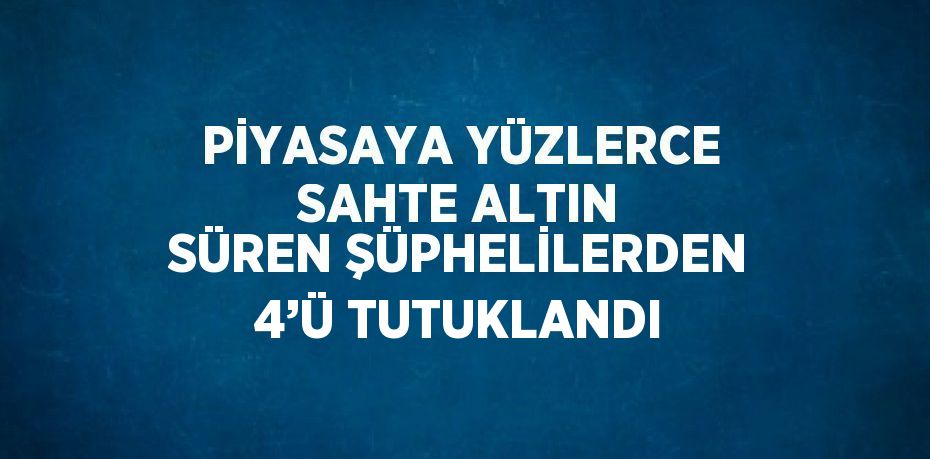 PİYASAYA YÜZLERCE SAHTE ALTIN SÜREN ŞÜPHELİLERDEN 4’Ü TUTUKLANDI