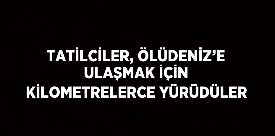 TATİLCİLER, ÖLÜDENİZ’E ULAŞMAK İÇİN KİLOMETRELERCE YÜRÜDÜLER