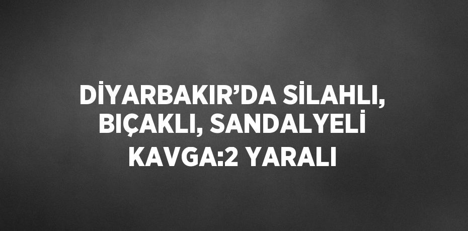 DİYARBAKIR’DA SİLAHLI, BIÇAKLI, SANDALYELİ KAVGA:2 YARALI