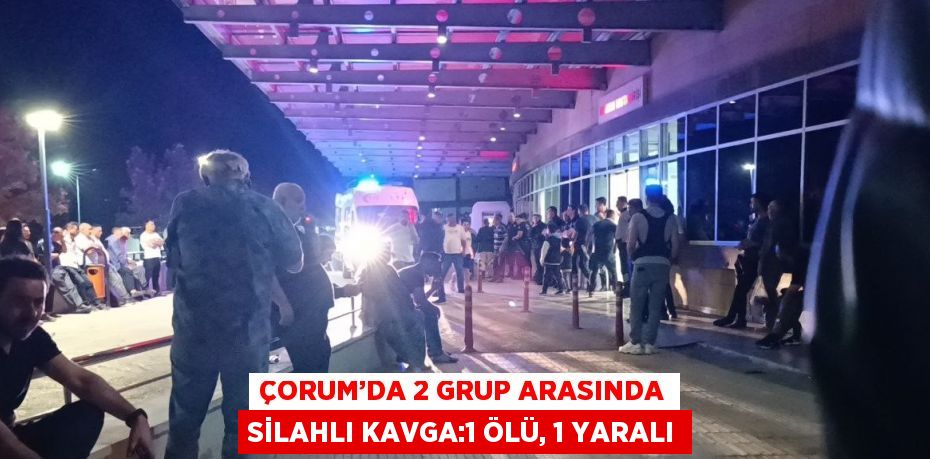 ÇORUM’DA 2 GRUP ARASINDA SİLAHLI KAVGA:1 ÖLÜ, 1 YARALI