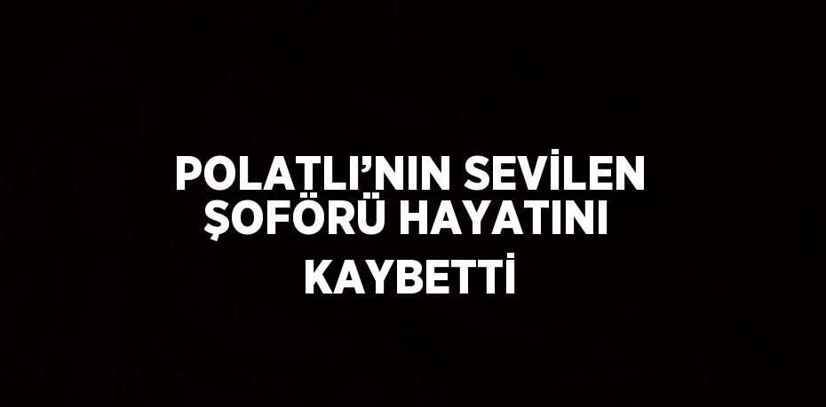 POLATLI’NIN SEVİLEN ŞOFÖRÜ HAYATINI KAYBETTİ