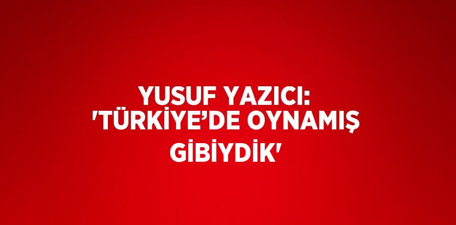 YUSUF YAZICI: 'TÜRKİYE’DE OYNAMIŞ GİBİYDİK'