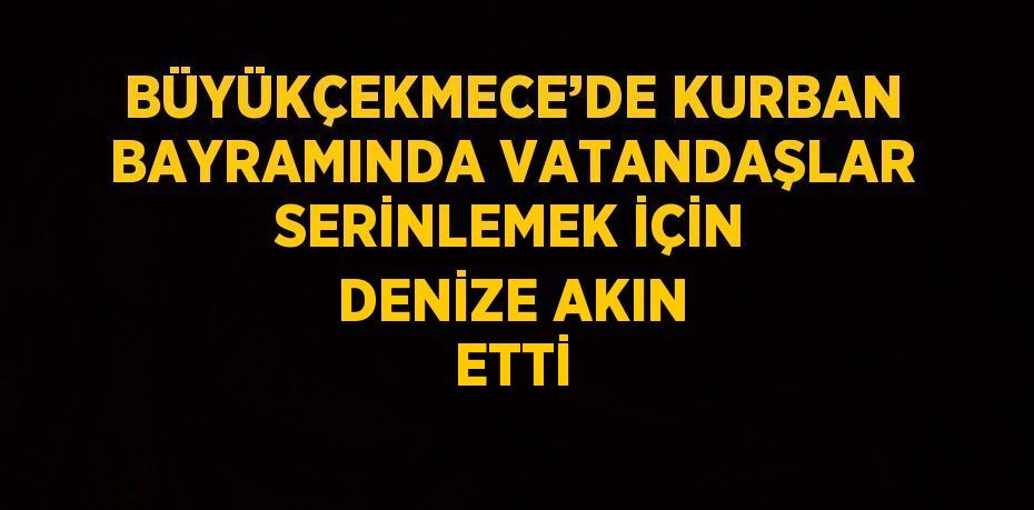 BÜYÜKÇEKMECE’DE KURBAN BAYRAMINDA VATANDAŞLAR SERİNLEMEK İÇİN DENİZE AKIN ETTİ