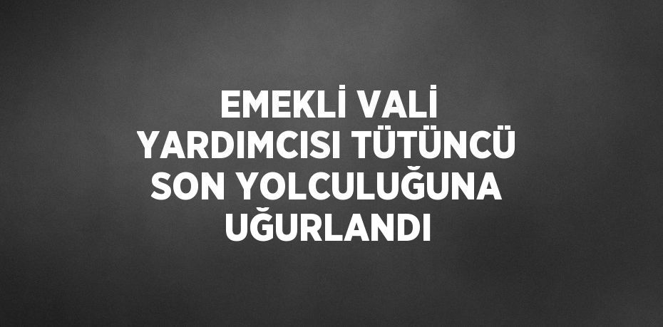 EMEKLİ VALİ YARDIMCISI TÜTÜNCÜ SON YOLCULUĞUNA UĞURLANDI