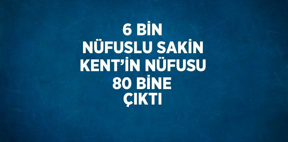 6 BİN NÜFUSLU SAKİN KENT’İN NÜFUSU 80 BİNE ÇIKTI