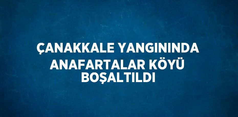 ÇANAKKALE YANGININDA ANAFARTALAR KÖYÜ BOŞALTILDI