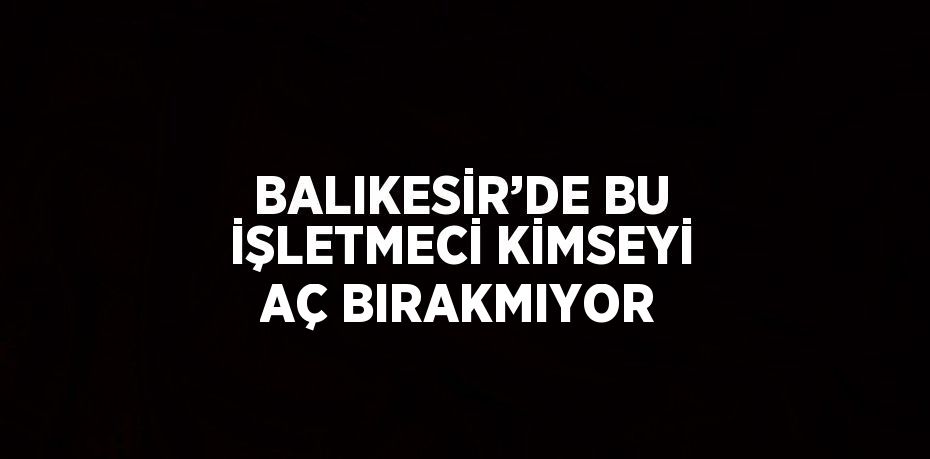 BALIKESİR’DE BU İŞLETMECİ KİMSEYİ AÇ BIRAKMIYOR