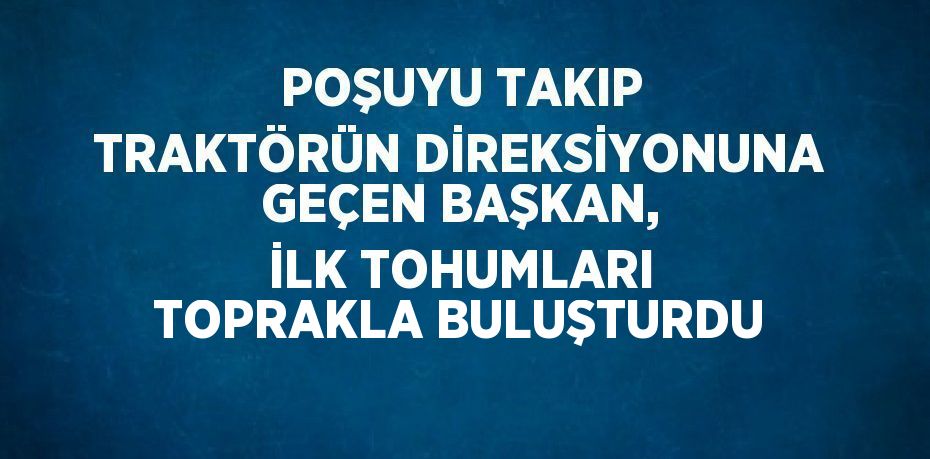 POŞUYU TAKIP TRAKTÖRÜN DİREKSİYONUNA GEÇEN BAŞKAN, İLK TOHUMLARI TOPRAKLA BULUŞTURDU