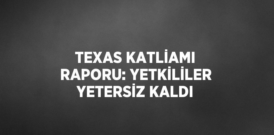 TEXAS KATLİAMI RAPORU: YETKİLİLER YETERSİZ KALDI