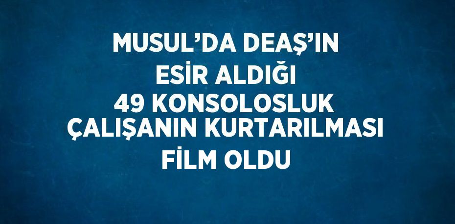 MUSUL’DA DEAŞ’IN ESİR ALDIĞI 49 KONSOLOSLUK ÇALIŞANIN KURTARILMASI FİLM OLDU