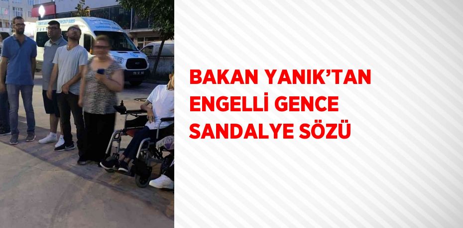 BAKAN YANIK’TAN ENGELLİ GENCE SANDALYE SÖZÜ