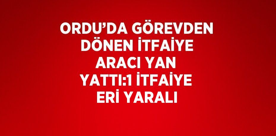 ORDU’DA GÖREVDEN DÖNEN İTFAİYE ARACI YAN YATTI:1 İTFAİYE ERİ YARALI