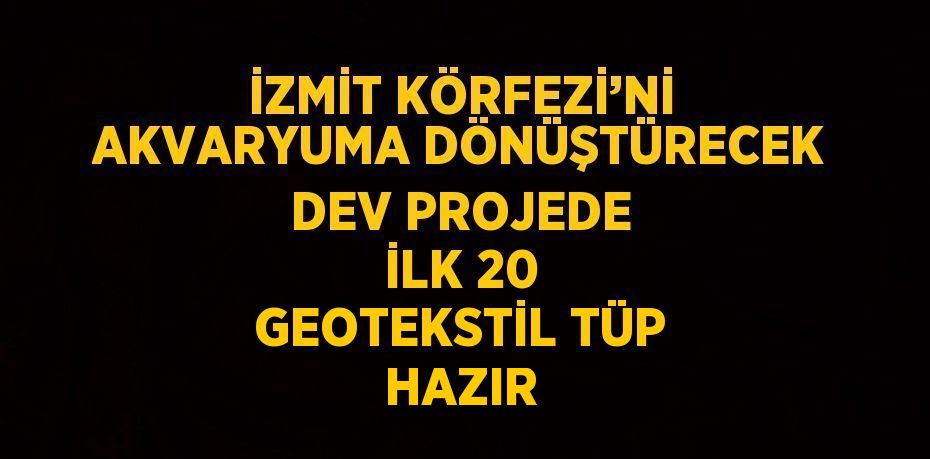 İZMİT KÖRFEZİ’Nİ AKVARYUMA DÖNÜŞTÜRECEK DEV PROJEDE İLK 20 GEOTEKSTİL TÜP HAZIR