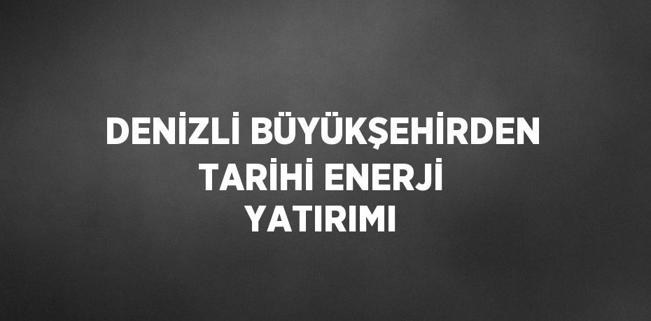 DENİZLİ BÜYÜKŞEHİRDEN TARİHİ ENERJİ YATIRIMI