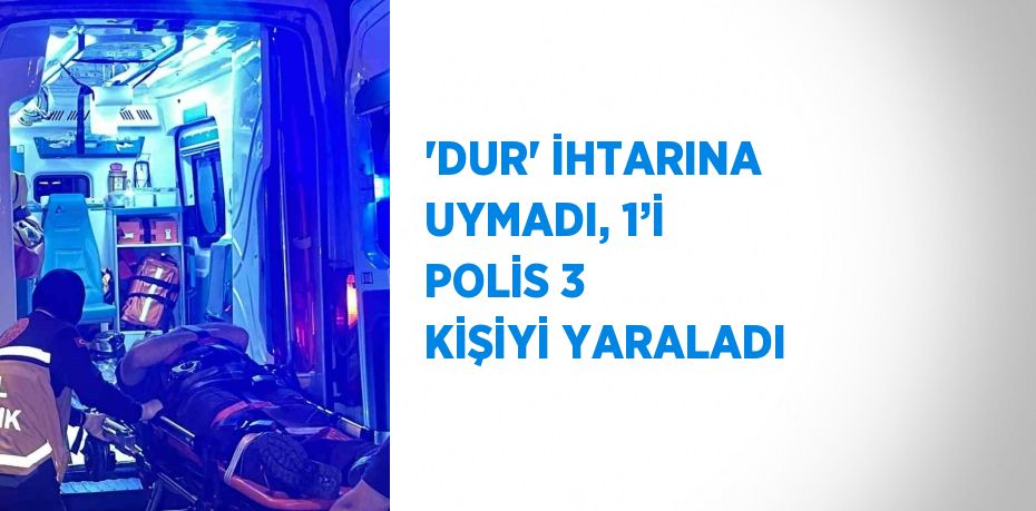 'DUR' İHTARINA UYMADI, 1’İ POLİS 3 KİŞİYİ YARALADI