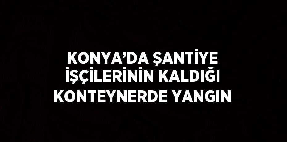 KONYA’DA ŞANTİYE İŞÇİLERİNİN KALDIĞI KONTEYNERDE YANGIN