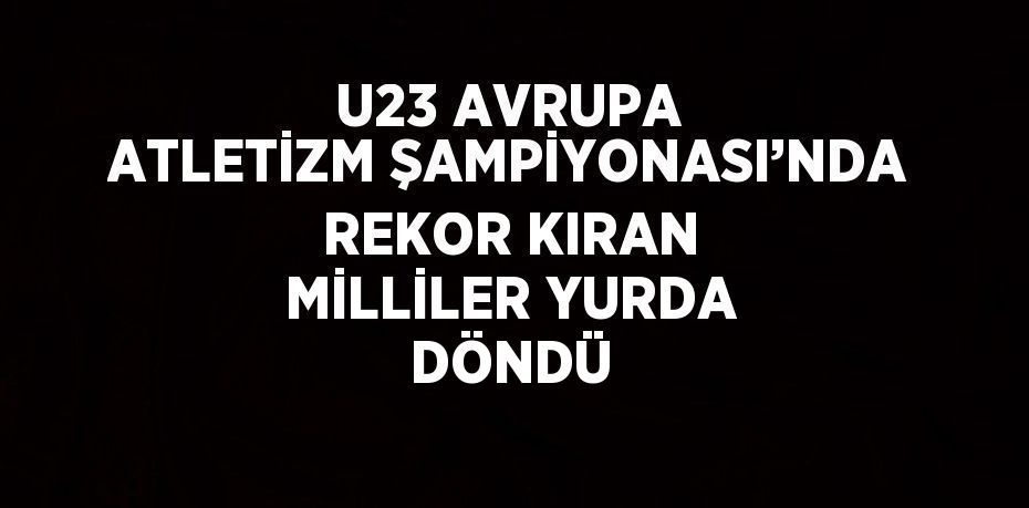 U23 AVRUPA ATLETİZM ŞAMPİYONASI’NDA REKOR KIRAN MİLLİLER YURDA DÖNDÜ