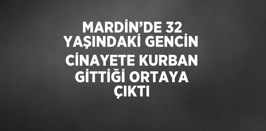 MARDİN’DE 32 YAŞINDAKİ GENCİN CİNAYETE KURBAN GİTTİĞİ ORTAYA ÇIKTI