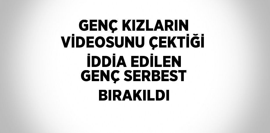 GENÇ KIZLARIN VİDEOSUNU ÇEKTİĞİ İDDİA EDİLEN GENÇ SERBEST BIRAKILDI