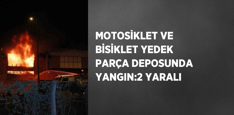 MOTOSİKLET VE BİSİKLET YEDEK PARÇA DEPOSUNDA YANGIN:2 YARALI