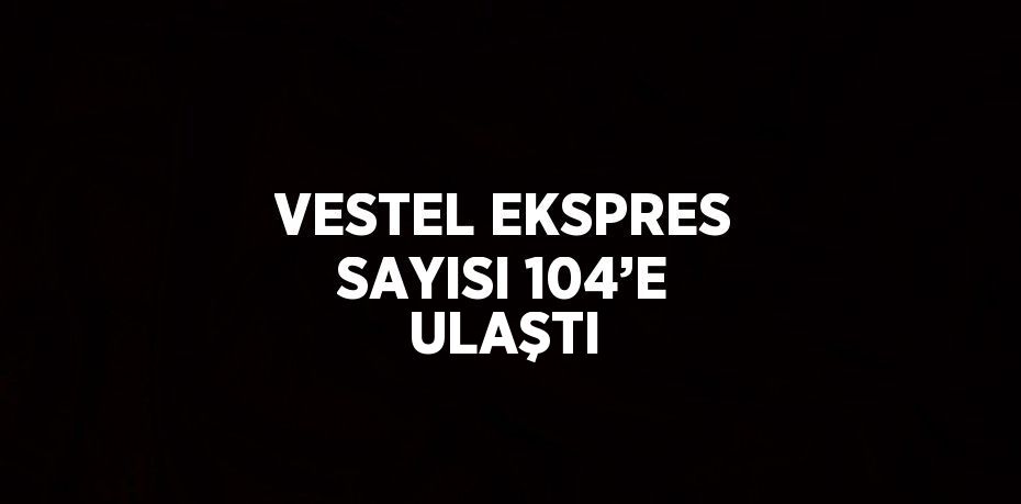 VESTEL EKSPRES SAYISI 104’E ULAŞTI