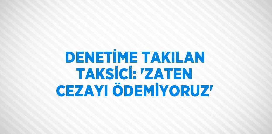 DENETİME TAKILAN TAKSİCİ: 'ZATEN CEZAYI ÖDEMİYORUZ'