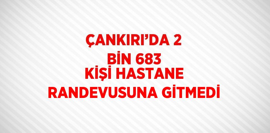 ÇANKIRI’DA 2 BİN 683 KİŞİ HASTANE RANDEVUSUNA GİTMEDİ