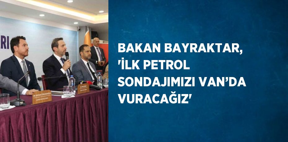 BAKAN BAYRAKTAR, 'İLK PETROL SONDAJIMIZI VAN’DA VURACAĞIZ'