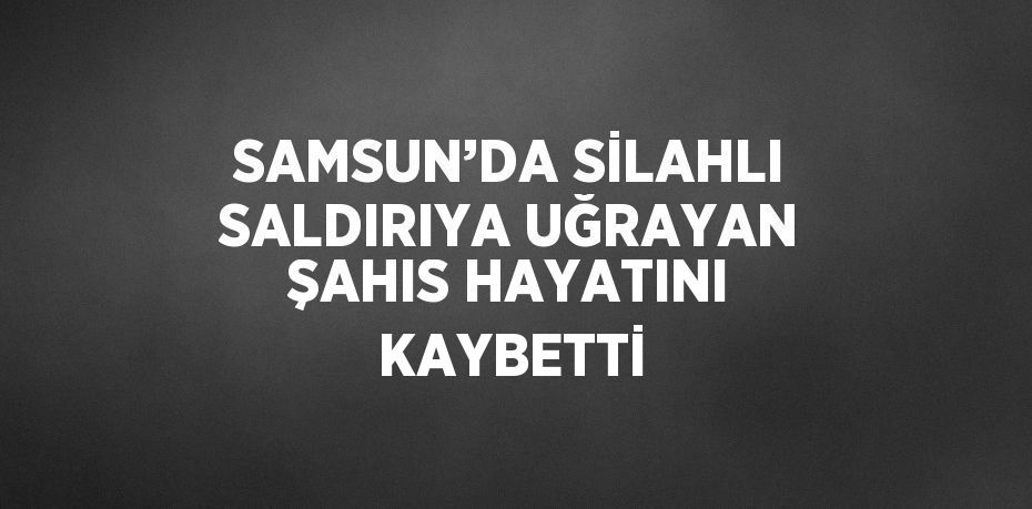 SAMSUN’DA SİLAHLI SALDIRIYA UĞRAYAN ŞAHIS HAYATINI KAYBETTİ