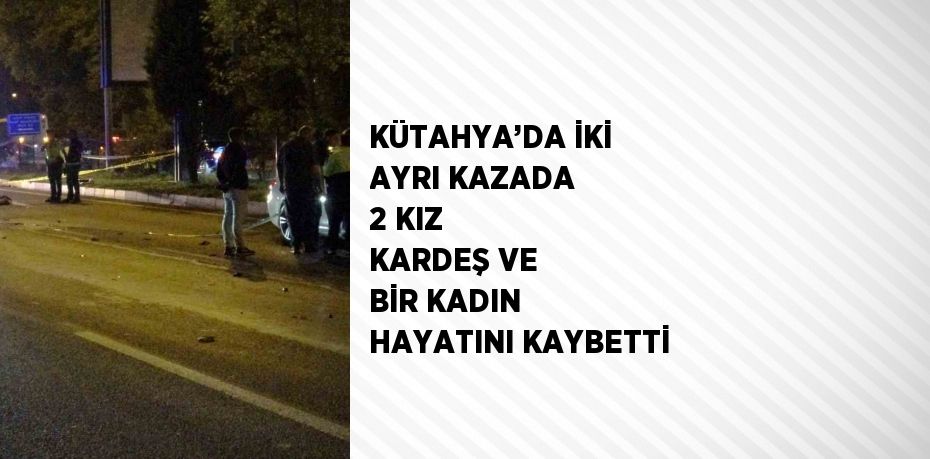 KÜTAHYA’DA İKİ AYRI KAZADA 2 KIZ KARDEŞ VE BİR KADIN HAYATINI KAYBETTİ