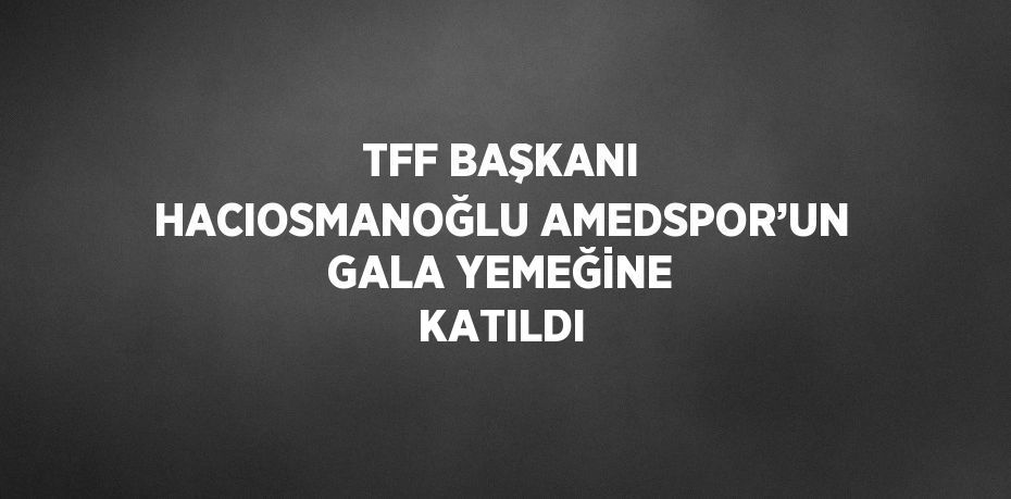 TFF BAŞKANI HACIOSMANOĞLU AMEDSPOR’UN GALA YEMEĞİNE KATILDI