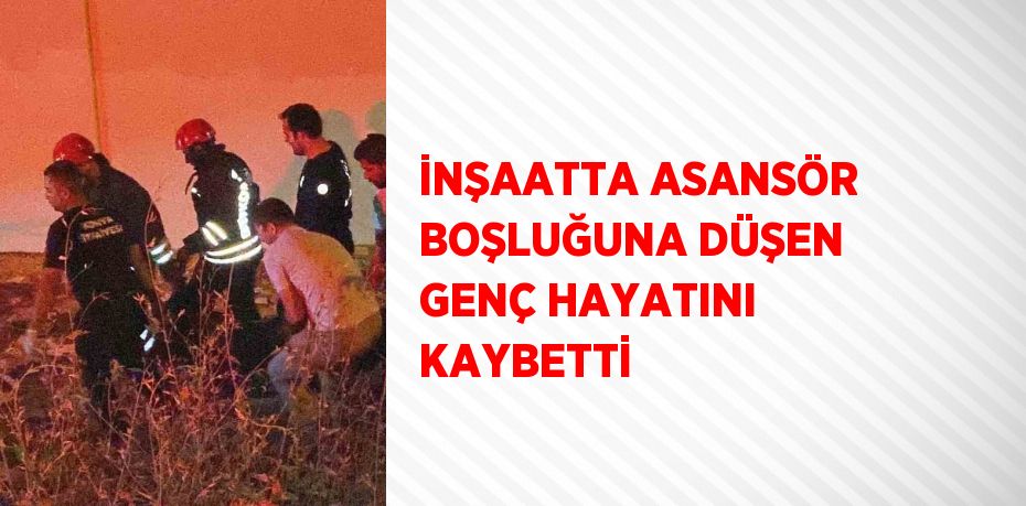 İNŞAATTA ASANSÖR BOŞLUĞUNA DÜŞEN GENÇ HAYATINI KAYBETTİ