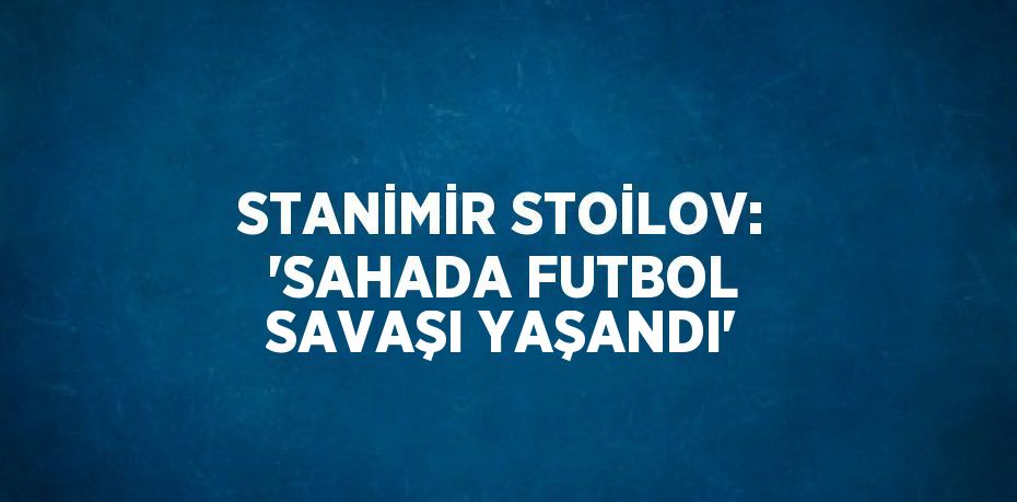 STANİMİR STOİLOV: 'SAHADA FUTBOL SAVAŞI YAŞANDI'