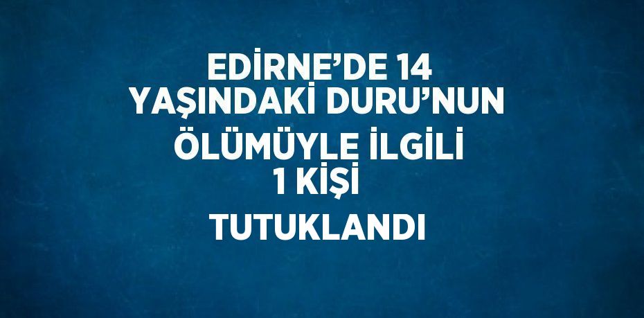 EDİRNE’DE 14 YAŞINDAKİ DURU’NUN ÖLÜMÜYLE İLGİLİ 1 KİŞİ TUTUKLANDI