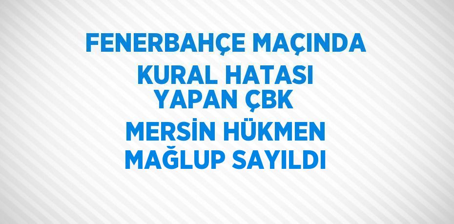 FENERBAHÇE MAÇINDA KURAL HATASI YAPAN ÇBK MERSİN HÜKMEN MAĞLUP SAYILDI