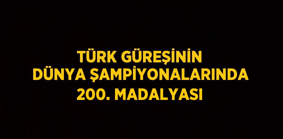 TÜRK GÜREŞİNİN DÜNYA ŞAMPİYONALARINDA 200. MADALYASI