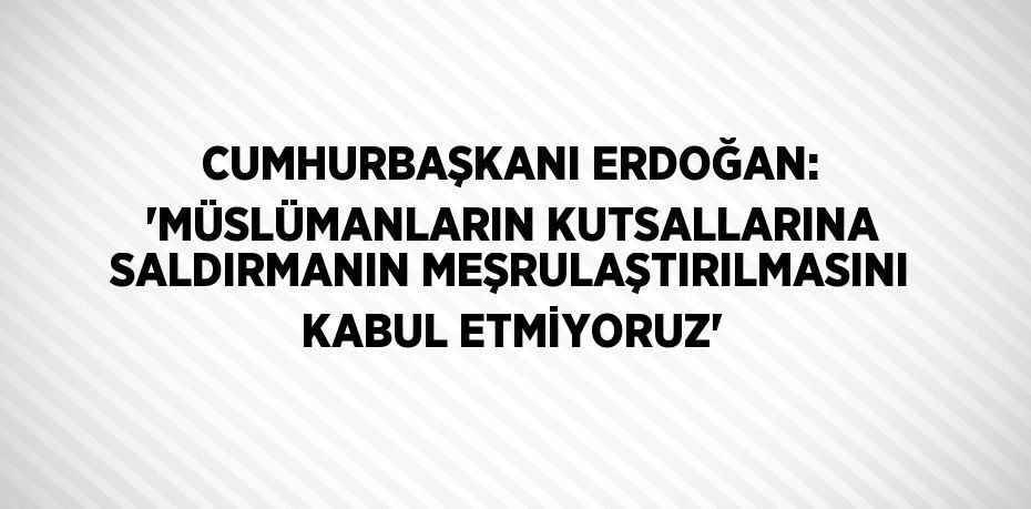 CUMHURBAŞKANI ERDOĞAN: 'MÜSLÜMANLARIN KUTSALLARINA SALDIRMANIN MEŞRULAŞTIRILMASINI KABUL ETMİYORUZ'