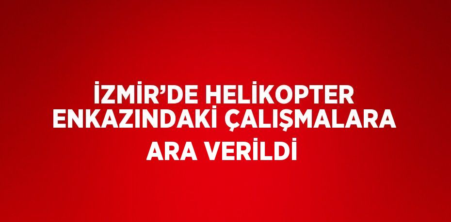 İZMİR’DE HELİKOPTER ENKAZINDAKİ ÇALIŞMALARA ARA VERİLDİ